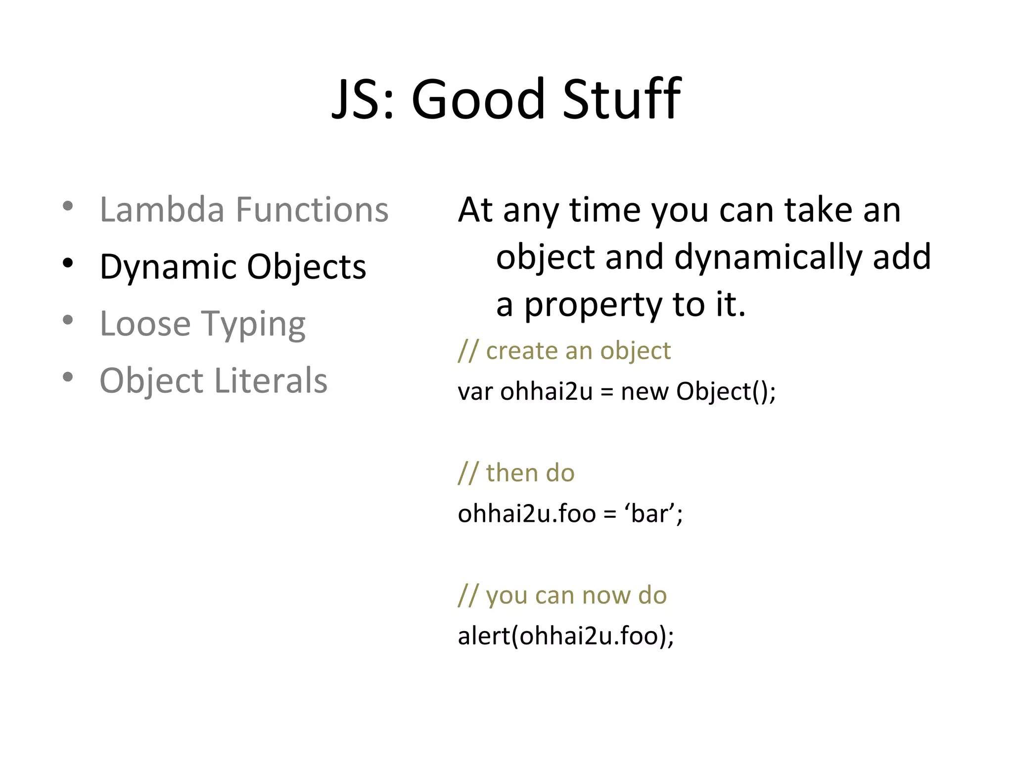 JS: Good Stuff Lambda Functions Dynamic Objects Loose Typing Object Literals At any time you can take an object and dynamically add a property to it. // create an object var ohhai2u = new Object(); // then do ohhai2u.foo = ‘bar’; // you can now do alert(ohhai2u.foo); 