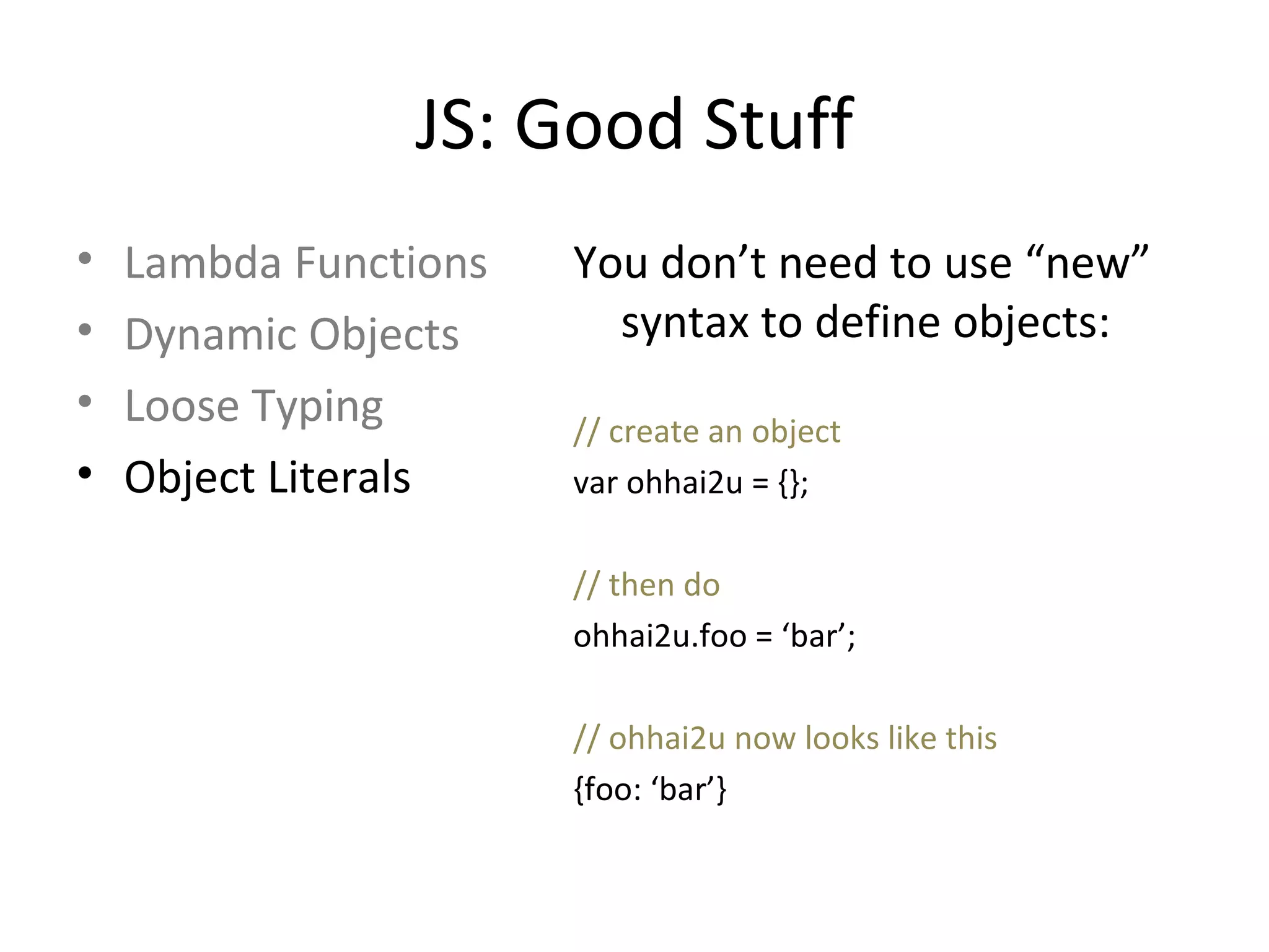 JS: Good Stuff Lambda Functions Dynamic Objects Loose Typing Object Literals You don’t need to use “new” syntax to define objects: // create an object var ohhai2u = {}; // then do ohhai2u.foo = ‘bar’; // ohhai2u now looks like this {foo: ‘bar’} 