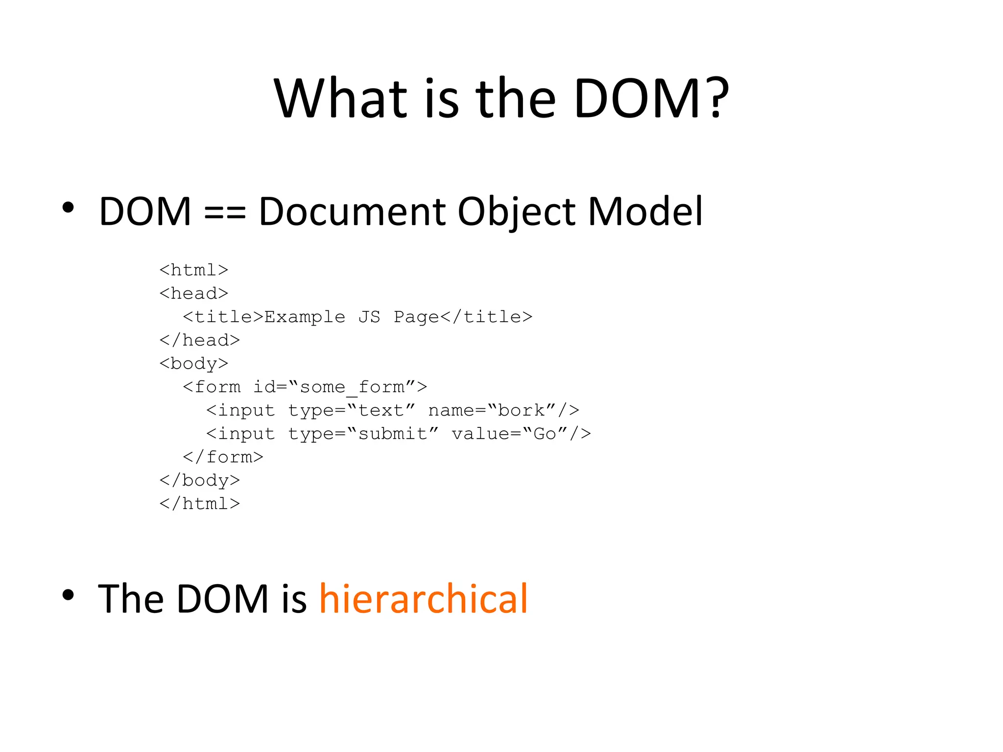 What is the DOM? DOM == Document Object Model The DOM is  hierarchical <html> <head> <title>Example JS Page</title> </head> <body> <form id=“some_form”> <input type=“text” name=“bork”/> <input type=“submit” value=“Go”/> </form> </body> </html> 