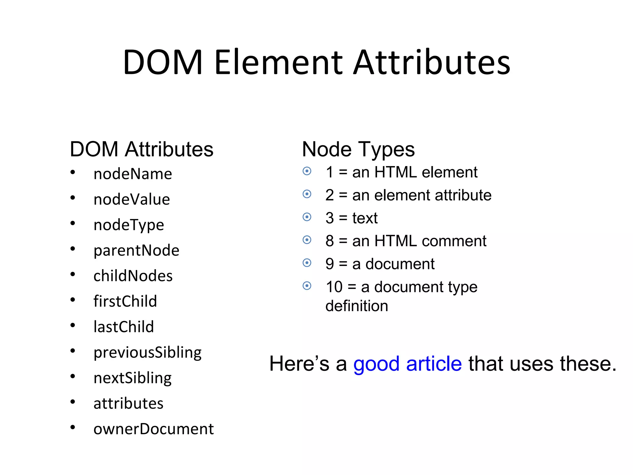 DOM Element Attributes nodeName nodeValue nodeType parentNode childNodes firstChild lastChild previousSibling nextSibling attributes ownerDocument 1 = an HTML element 2 = an element attribute 3 = text 8 = an HTML comment 9 = a document 10 = a document type definition DOM Attributes Node Types Here’s a  good article  that uses these. 