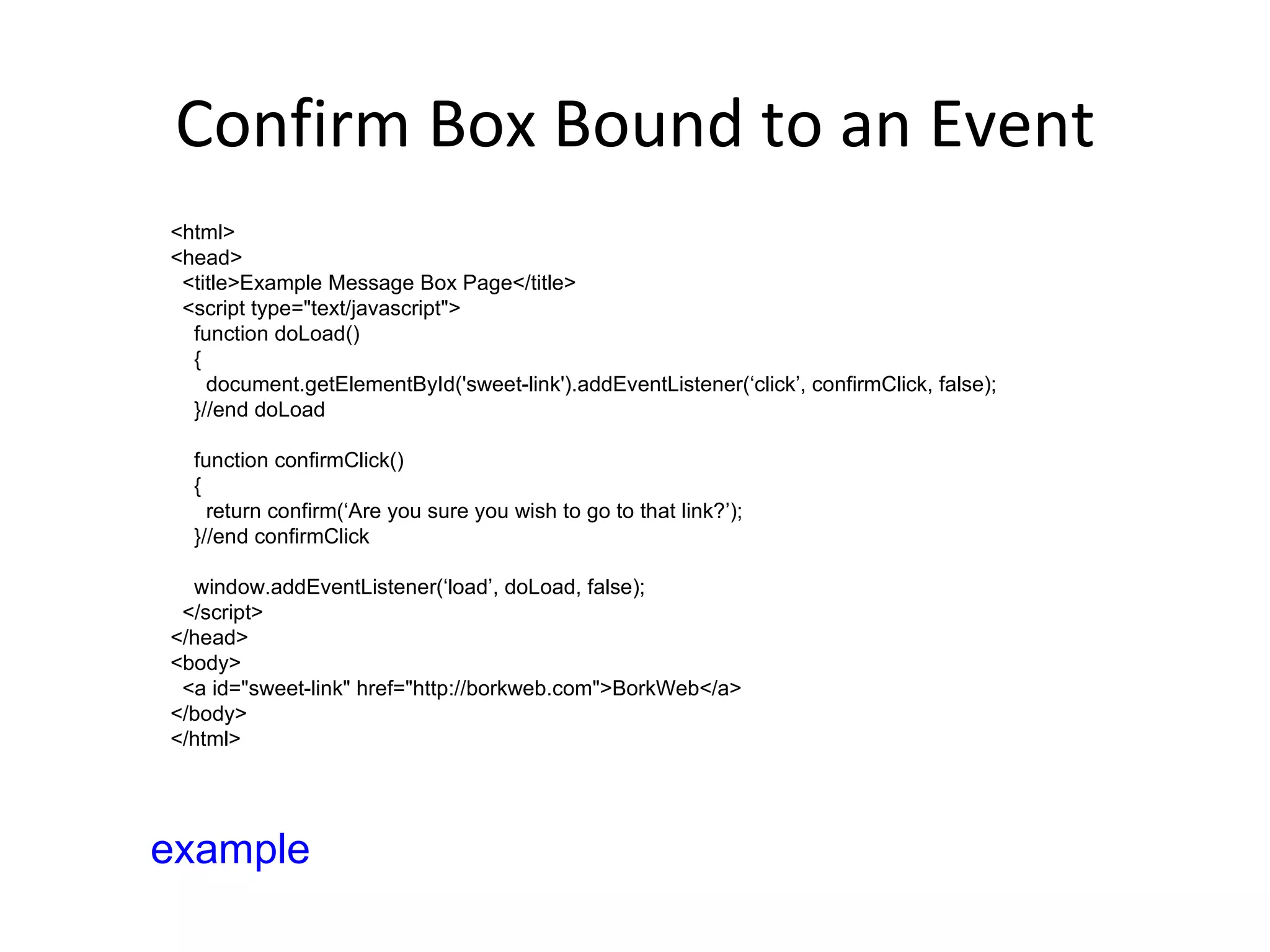 Confirm Box Bound to an Event <html> <head> <title>Example Message Box Page</title> <script type="text/javascript"> function doLoad() { document.getElementById('sweet-link').addEventListener(‘click’, confirmClick, false); }//end doLoad function confirmClick() { return confirm(‘Are you sure you wish to go to that link?’); }//end confirmClick window.addEventListener(‘load’, doLoad, false); </script> </head> <body> <a id="sweet-link" href="http://borkweb.com">BorkWeb</a> </body> </html> example 