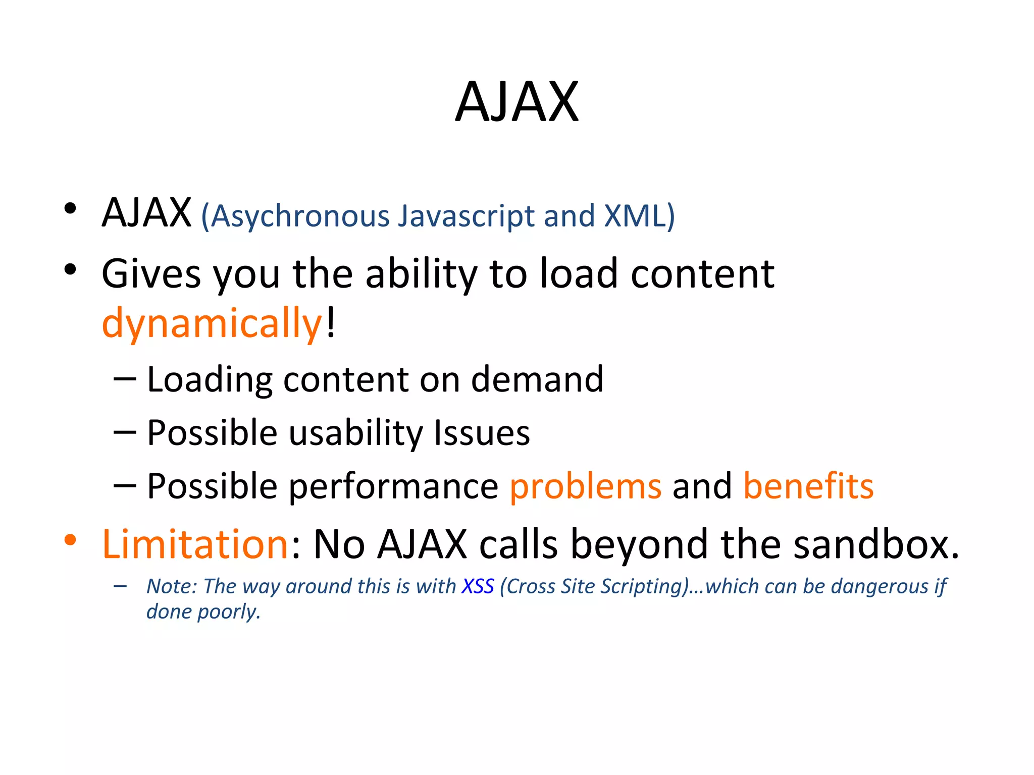 AJAX AJAX  (Asychronous Javascript and XML) Gives you the ability to load content  dynamically ! Loading content on demand Possible usability Issues Possible performance  problems  and  benefits Limitation : No AJAX calls beyond the sandbox. Note: The way around this is with  XSS  (Cross Site Scripting)…which can be dangerous if done poorly. 