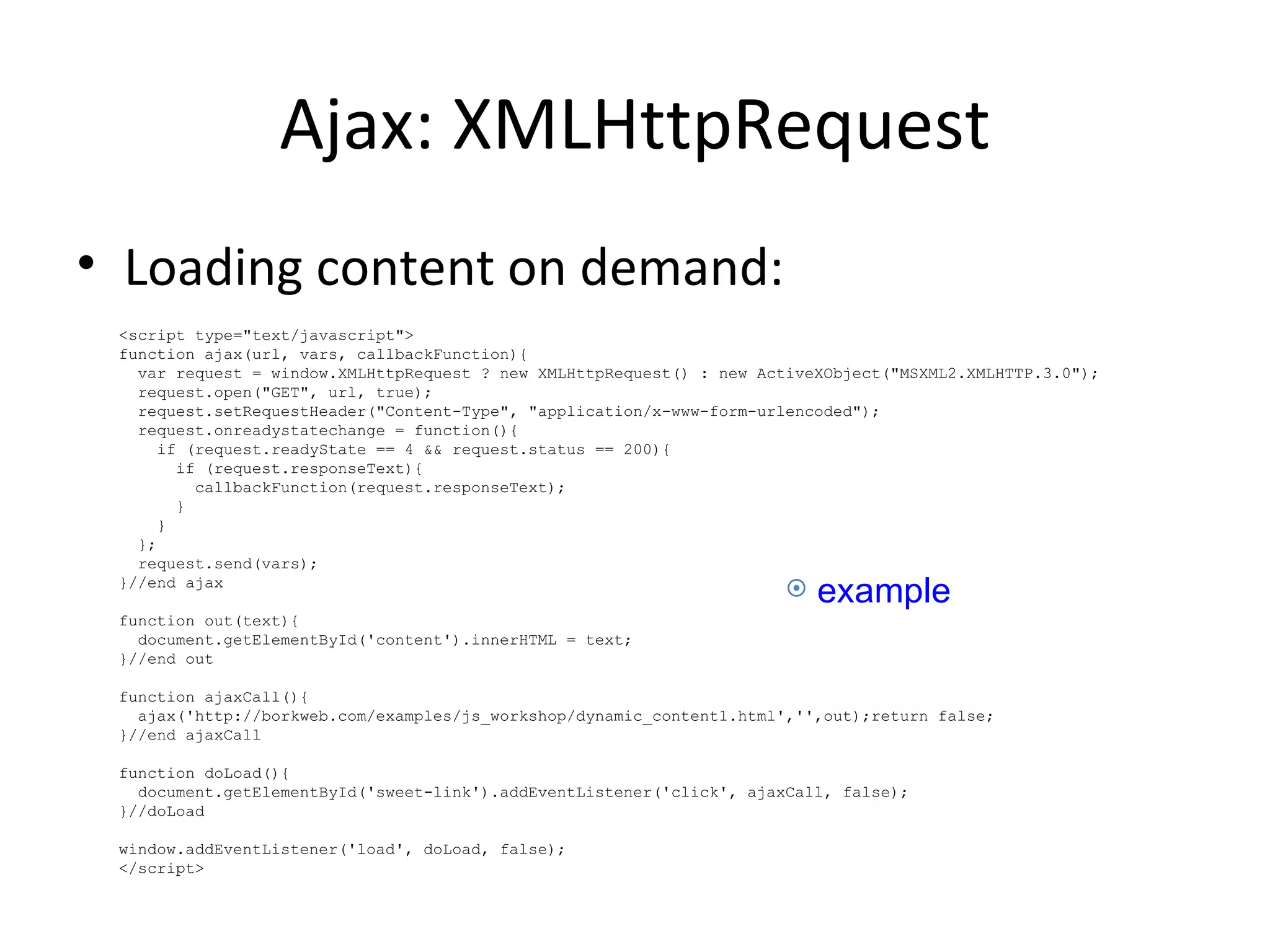 Ajax: XMLHttpRequest Loading content on demand: <script type="text/javascript"> function ajax(url, vars, callbackFunction){  var request = window.XMLHttpRequest ? new XMLHttpRequest() : new ActiveXObject("MSXML2.XMLHTTP.3.0");  request.open("GET", url, true); request.setRequestHeader("Content-Type", "application/x-www-form-urlencoded");  request.onreadystatechange = function(){ if (request.readyState == 4 && request.status == 200){ if (request.responseText){ callbackFunction(request.responseText); } } }; request.send(vars); }//end ajax function out(text){ document.getElementById('content').innerHTML = text; }//end out function ajaxCall(){ ajax('http://borkweb.com/examples/js_workshop/dynamic_content1.html','',out);return false; }//end ajaxCall  function doLoad(){ document.getElementById('sweet-link').addEventListener('click', ajaxCall, false); }//doLoad  window.addEventListener('load', doLoad, false);  </script> example 