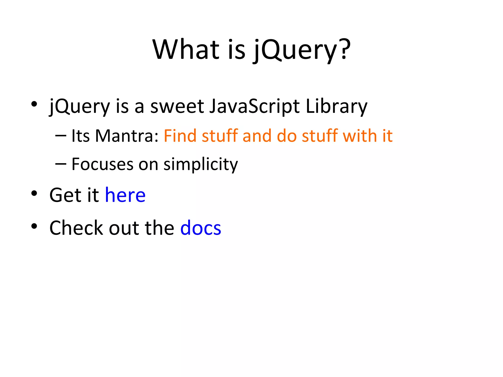 What is jQuery? jQuery is a sweet JavaScript Library Its Mantra:  Find stuff and do stuff with it Focuses on simplicity Get it  here Check out the  docs 