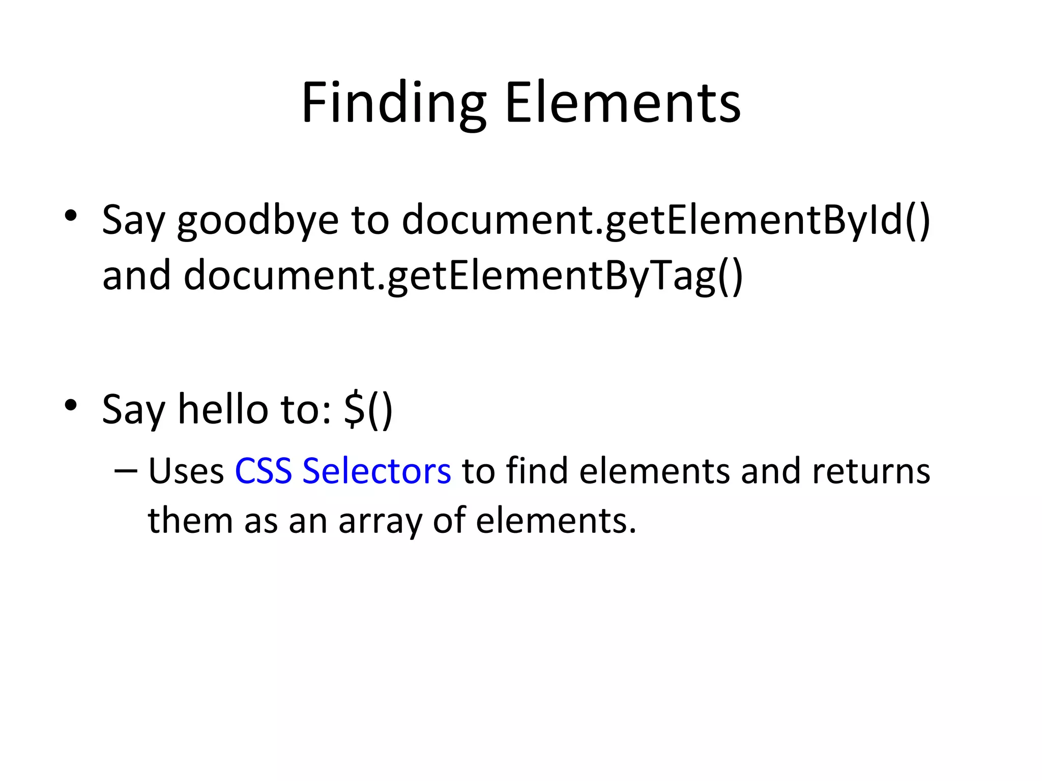 Finding Elements Say goodbye to document.getElementById() and document.getElementByTag() Say hello to: $() Uses  CSS Selectors  to find elements and returns them as an array of elements. 