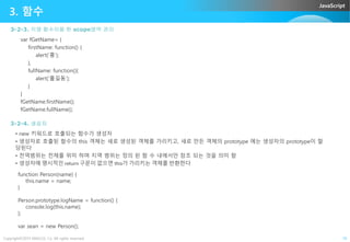 JavaScript
3. 함수
3-2-3. 익명 함수이용 한 scope영역 관리
var fGetName= {
firstName: function() {
alert(‘홍’);
},
fullName: function(){
alert(‘홀길동’);
}
}
fGetName.firstName();
fGetName.fullName();
3-2-4. 생성자
Copyright©2015 ABACUS, Co. All rights reserved. 10
3-2-4. 생성자
• new 키워드로 호출되는 함수가 생성자
• 생성자로 호출된 함수의 this 객체는 새로 생성된 객체를 가리키고, 새로 만든 객체의 prototype 에는 생성자의 prototype이 할
당된다
• 전역범위는 전채를 위미 하며 지역 범위는 정의 된 함 수 내에서만 참조 되는 것을 의미 함
• 생성자에 명시적인 return 구문이 없으면 this가 가리키는 객체를 반환한다
function Person(name) {
this.name = name;
}
Person.prototype.logName = function() {
console.log(this.name);
};
var sean = new Person();
 