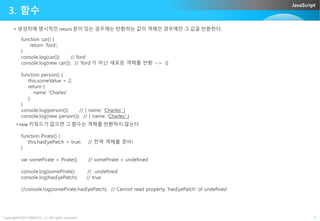 JavaScript
3. 함수
• 생성자에 명시적인 return 문이 있는 경우에는 반환하는 값이 객체인 경우에만 그 값을 반환한다.
function car() {
return 'ford';
}
console.log(car()); // ford
console.log(new car()); // 'ford'가 아닌 새로운 객체를 반환 --> {}
function person() {
this.someValue = 2;
return {
name: 'Charles'
};
}
console.log(person()); // { name: 'Charles' }
Copyright©2015 ABACUS, Co. All rights reserved. 11
console.log(person()); // { name: 'Charles' }
console.log(new person()); // { name: 'Charles' }
• new 키워드가 없으면 그 함수는 객체를 반환하지 않는다
function Pirate() {
this.hasEyePatch = true; // 전역 객체를 준비!
}
var somePirate = Pirate(); // somePirate = undefined
console.log(somePirate); // undefined
console.log(hasEyePatch); // true
//console.log(somePirate.hasEyePatch); // Cannot read property 'hasEyePatch' of undefined
 
