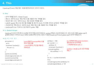 JavaScript
4. This
4. this
• 전역 객체를 참조 ( Global Scope)
• 메소드 내부의 this는 해당 메소드를 호출한 부모 객체를 참조
• 생성자 함수 코드 내부의 this는 새로 생성된 객체를 참조.
• call()과 apply() 메소드로 함수를 호출할 때, 함수의 this는 첫 번째 인자로 넘겨받은 객체를 참조
• 프로토타입 객체 메소드 내부의 this도 해당 메소드를 호출한 부모 객체를 참조.
• JavaScript의 this 키워드는 접근제어자 public 역할
 JavaScript의 this는 해당 함수 호출 패턴에 따라서 의미가 다르다.
4-1. Global Scope
•JavaScript의 모든 전역 변수는 실제로 전역 객체(브라우저에서는 window객체)의 프로퍼티들입니다. 모든 프로그램은 global code의
Copyright©2015 ABACUS, Co. All rights reserved. 12
•JavaScript의 모든 전역 변수는 실제로 전역 객체(브라우저에서는 window객체)의 프로퍼티들입니다. 모든 프로그램은 global code의
실행에 의해서 시작하고 this는 정해진 실행 문맥의 안에 고정되기 때문에 JavaScript의 this는 global code의 전역 객체입니다.
4-2. 부모 객체 참조
var counter = {
val: 0,
increment: function() {
this.val += 1;
}
};
counter.increment();
console.log(counter.val); // 1
counter['increment']();
console.log(counter.val); // 2
varValue = 100;
var counter = {
varValue: 0,
increment: function() {
console.log(this);
this.varValue += 1;
}
};
var inc = counter.increment;
inc();
console.log(counter.varValue);// 0
console.log(varValue); // 101
Count객체가 increment메소드를
부모 객체 호출
-> this의 범위는 자신을 호출 한
객체 참조
Inc 전역변수에 counter.increment
할당 함으로 전역 화됨
-> 첫번째 계산은 100 + 1
varValue = 100;을 var로 선언 하였을
때는 ?
 
