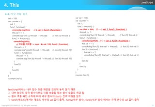JavaScript
4. This
4-2. 부모 객체 참조
val = 100;
var counter = {
val: 1,
func1: function() {
//console.log(this); // { val: 1, func1: [Function] }
this.val += 1;
console.log('func1() this.val: '+ this.val); // func1() this.val: 2
func2 = function() {
console.log(this);
// 부모를 의미함 -> root  val: 100, func2: [Function]
this.val += 1;
console.log('func2() this.val: '+ this.val); // func2() this.val: 101
func3 = function() {
var val = 100;
var counter = {
val: 1,
func1: function() {
var that = this; // -> { val: 1, func1: [Function] }
this.val += 1;
console.log('func1() this.val: '+ this.val); // func1() this.val: 2
func2 = function() {
console.log(that); // > { val: 2, func1: [Function] }
that.val += 1;
console.log('func2() that.val: '+ that.val); // func2() that.val: 3
func3 = function() {
that.val += 1;
Copyright©2015 ABACUS, Co. All rights reserved. 13
func3 = function() {
this.val += 1;
console.log('func3() this.val: '+ this.val); // func3() this.val: 102
}
func3();
}
func2();
}
};
counter.func1();
console.log('func3() that.val: '+ that.val); // func3() that.val: 4
}
func3();
}
func2();
}
};
counter.func1();
JavaScript에서는 내부 함수 호출 패턴을 정의해 놓지 않기 때문
-> 내부 함수도 결국 함수이므로 이를 호출할 때는 함수 호출로 취급 됨
-> 함수 호출 패턴 규칙에 따라 내부 함수의 this는 전역 객체를 참조
-> func1(메소드)에서는 메소드 내부의 val 값이 출력, func2(내부 함수), func3(내부 함수)에서는 전역 변수의 val 값이 출력
 