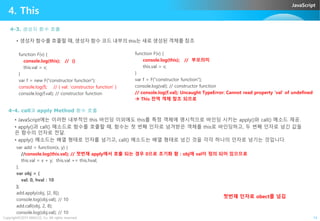 JavaScript
4. This
4-3. 생성자 함수 호출
function F(v) {
console.log(this); // {}
this.val = v;
}
var f = new F("constructor function");
console.log(f); // { val: 'constructor function' }
console.log(f.val); // constructor function
• 생성자 함수를 호출할 때, 생성자 함수 코드 내부의 this는 새로 생성된 객체를 참조
function F(v) {
console.log(this); // 부모의미
this.val = v;
}
var f = F("constructor function");
console.log(val); // constructor function
// console.log(f.val); Uncaught TypeError: Cannot read property 'val' of undefined
 This 전역 객체 참조 되므로
4-4. call과 apply Method 함수 호출
Copyright©2015 ABACUS, Co. All rights reserved. 14
4-4. call과 apply Method 함수 호출
• JavaScript에는 이러한 내부적인 this 바인딩 이외에도 this를 특정 객체에 명시적으로 바인딩 시키는 apply()와 call() 메소드 제공.
• apply()과 call() 메소드로 함수를 호출할 때, 함수는 첫 번째 인자로 넘겨받은 객체를 this로 바인딩하고, 두 번째 인자로 넘긴 값들
은 함수의 인자로 전달.
• apply() 메소드는 배열 형태로 인자를 넘기고, call() 메소드는 배열 형태로 넘긴 것을 각각 하나의 인자로 넘기는 것입니다.
var add = function(x, y) {
//console.log(this.val); // 첫번재 apply에서 호출 되는 경우 0으로 초기화 함 : obj에 val이 정의 되어 있으므로
this.val = x + y; this.val += this.hval;
};
var obj = {
val: 0, hval : 10
};
add.apply(obj, [2, 8]);
console.log(obj.val); // 10
add.call(obj, 2, 8);
console.log(obj.val); // 10
첫번쟤 인자로 obect를 넘김
 