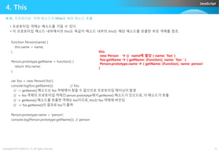 JavaScript
4. This
4-5. 프로토타입 객체 메소드의 this로 해당 매소드 호출
• 프로토타입 객체는 메소드를 가질 수 있다.
• 이 프로토타입 메소드 내부에서의 this도 똑같이 메소드 내부의 this는 해당 메소드를 호출한 부모 객체를 참조.
function Person(name) {
this.name = name;
}
Person.prototype.getName = function() {
return this.name;
}
this
new Person  {} name에 할당 { name: 'foo' }
foo.getName  { getName: [Function], name: 'foo ' }
Person.prototype.name  { getName: [Function], name: person'
}
Copyright©2015 ABACUS, Co. All rights reserved. 15
var foo = new Person('foo');
console.log(foo.getName()); // foo
// -> getName() 메소드는 foo 객체에서 찾을 수 없으므로 프로토타입 체이닝이 발생
// -> foo 객체의 프로토타입 객체인 person.prototytpe에서 getName() 메소드가 있으므로, 이 메소드가 호출
// -> getName() 메소드를 호출한 객체는 foo이므로, this는 foo 객체에 바인딩
// -> foo.getName()의 결과로 foo가 출력
Person.prototype.name = 'person';
console.log(Person.prototype.getName()); // person
 