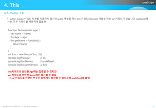 JavaScript
4. This
4-5. Public 역활
• public, private 키워드 자체를 지원하지 않지만 public 역할을 하는 this 키워드와 private 역할을 하는 var 키워드가 있습니다. JavaScript에
서는 이 두 키워드를 사용하여 캡슐화
function Person(name, age) {
var Name = name;
this.Age = age;
this.getName = function() {
return Name;
}
}
var foo = new Person('foo', 26);
Copyright©2015 ABACUS, Co. All rights reserved. 16
var foo = new Person('foo', 26);
console.log(foo.Age); // 26
console.log(foo.Name); // undefined
console.log(foo.getName()); // foo
this키워드로 선언된 Age에는 접근할 수 있지만
var 키워드로 선언된 Name에는 접근할 수 없음
 var 키워드로 선언된 변수는 외부에서 확인할 수 없으므로 undefined로 출력
 