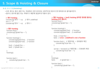 JavaScript
5. Scope & Hoisting & Closure
5-2. 호이스팅(Hoisting)
• 모든 변수는 함수 본문 어느 부분에서 선언 되더라도 내부적으로 함수의 맨 윗부분으로 끌어올려진다.
• 함수도 변수에 할당 되는 객체이기 때문에 동일하게 적용이 된다.
 변수 hoisting
console.log("변수 " + a); // 변수 undefined
var a = "1";
console.log("변수 " + a); // 변수 1
 함수 hoisting
function foo() {
console.log("gloabl foo----");
}
 함수 hoisting -> bar는 hoisting 되지만 정의된 함수는
hoisting 되지 않는다.
function foo() {
console.log("gloabl foo----");
}
function hoisting() {
console.log(typeof foo); // function
console.log(typeof bar); // undefined
Copyright©2015 ABACUS, Co. All rights reserved. 19
}
function hoisting() {
console.log(typeof foo); // function
console.log(typeof bar); // function
foo(); // gloabl foo----
bar(); // gloabl bar----
};
hoisting();
function bar() {
console.log("gloabl bar----");
}
foo(); // local foo----
bar(); // error : undefined is not a function
function foo() { // 재정이됨 -> 유효범위 체인
console.log("local foo----");
};
var bar = function() {// 재정이됨 -> 유효범위 체인
console.log("local bar----");
};
};
hoisting();
bar(); // gloabl bar----
function bar() {
console.log("gloabl bar----");
}
 