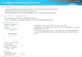 JavaScript
5. Scope & Hositing & Closure
5-3. Closure
• JavaScript의 유효범위 체인을 이용하여 이미 생명 주기가 끝난 외부 함수의 변수를 참조하는 방법
• 외부에서 내부 변수에 접근할 수 있도록 하는 함수입니다
• 클로저를 만들면 클로저 스코프 안에서 클로저를 만든 외부 스코프(Scope)에 항상 접근할 있다
5-3-1. 유효범위 체인 ( Scope Chain )
• 함수가 중첩함수일 때 상위함수의 유효범위까지 흡수하는
• 하위함수가 실행되는 동안 참조하는 상위 함수의 변수 또는 함수의 메모리를 참조하는 것
function counter(start) {
var count = start;
return {
increment: function() {
5-3-2. private 변수 만들기
• counter는 increment, get 두개의 Closure을 가지고 있음.
• 두개의 함수가 count를 참조 하고 있으므로 이 함수 Scope안에서는 count 변
수를 계속 접근 할 수 있음
Copyright©2015 ABACUS, Co. All rights reserved. 20
increment: function() {
count++;
},
get: function() {
return count;
}
};
}
var foo = new counter(4);
foo.increment();
console.log(foo.get()); // 5
foo.hack = function() {
count = 1337;
};
foo.hack();
console.log(foo.get()); // 5
console.log(count); // 1337
수를 계속 접근 할 수 있음
• hack 함수는 Counter 함수에 정의 가 되어 있지 않아서 count에 설정을 하여
도 count 값은 변경 되지 않는다. Hack에서 변경 한 count 는 Global 변수에 적
용 됨
 