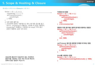 JavaScript
5. Scope & Hositing & Closure
for(var i = 0; i < 5; i++) {
console.log("^^^^^^");
setTimeout(function() {
console.log(i);
}, 1000);
}
// 10만 열번 출력 됨
-> 타이머에 설정된 익명 함수는 변수 i에 대한 참조를 들고
있다가 console.log가 호출되는 시점에 i의 값을 사용한다.
console.log가 호출되는 시점에서 for loop는 이미 끝난
상태기 때문에 i 값은 10이 된다
5-3-3. 반복문 에서 Closure 사용 하기
익명함수로 랩핑
for(var i = 0; i < 10; i++) {
(function(e) {
setTimeout(function() {
console.log(e);
}, 1000);
})(i);
} // 0,1,2,3,4,5,6,7,8,9
랩핑한 익명 함수에서 출력 함수를 반환하는 방법도
for(var i = 0; i < 10; i++) {
setTimeout((function(e) {
return function() {
Copyright©2015 ABACUS, Co. All rights reserved. 21
return function() {
console.log(e);
}
})(i), 1000)
}
setTimeout 함수에 세번째 인자를 추가하는 방법
for(var i = 0; i < 10; i++) {
setTimeout(function(e) {
console.log(e);
}, 1000, i);
}
bind를 사용하는 방법
for(var i = 0; i < 10; i++) {
setTimeout(console.log.bind(console, i), 1000);
}
-성능문제 클로저가 필요하지 않는 부분에서
클로저를 사용하는 것은 처리 속도와 메모리
면에서 좋은 방법이 아닙니다
 