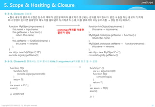 JavaScript
5. Scope & Hositing & Closure
5-3-4. Closure 오남용
• 함수 내부의 클로저 구현은 함수의 객체가 생성될 때마다 클로저가 생성되는 결과를 가져옵니다. 같은 구동을 하는 클로저가 객체
마다 생성이 된다면 쓸데없이 메모리를 쓸데없이 차지하게 되는데, 이를 클로저의 오남용이라함 -> 성능 문제 ( 메모리)
function MyObject(inputname) {
this.name = inputname;
this.getName = function() {
return this.name;
};
this.setName = function(rename) {
this.name = rename;
};
}
var obj= new MyObject("서");
console.log(obj.getName());
function MyObject(inputname) {
this.name = inputname;
}
MyObject.prototype.getName = function() {
return this.name;
};
MyObject.prototype.setName = function(rename) {
this.name = rename;
};
var obj= new MyObject("서");
console.log(obj.getName());
prototype객체를 이용한
클로저 생성
Copyright©2015 ABACUS, Co. All rights reserved. 22
var obj= new MyObject("서");
console.log(obj.getName());
var obj= new MyObject("서");
console.log(obj.getName());
5-3-5. Closure를 통해서는 외부 함수의 this와 arguments객체를 참조 할 수 없음
function f1(){
function f2(){
console.log(arguments[0]);
}
return f2;
}
var exam = f1(1);
exam();
// undefined
function f1(){
var a= arguments[0];
function f2(){
console.log(a);
}
return f2;
}
var exam = f1(1);
exam();
// 1
 