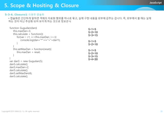 JavaScript
5. Scope & Hositing & Closure
5-3-6. Closure을 이용한 캡슐화
• 캡슐화란 간단하게 말하면 객체의 자료화 행위를 하나로 묶고, 실제 구현 내용을 외부에 감추는 겁니다. 즉, 외부에서 볼 때는 실제
하는 것이 아닌 추상화 되어 보이게 하는 것으로 정보은닉
function Gugudan(dan){
this.maxDan=3;
this.calculate = function(){
for(var i =1; i<=this.maxDan; i++){
console.log(dan+"*"+i+"="+dan*i);
}
}
this.setMaxDan = function(reset){
this.maxDan = reset;
}
}
5*1=5
5*2=10
5*3=15
5*1=5
5*2=10
5*1=5
5*2=10
5*3=15
Copyright©2015 ABACUS, Co. All rights reserved. 23
}
}
var dan5 = new Gugudan(5);
dan5.calculate();
dan5.maxDan=2;
dan5.calculate();
dan5.setMaxDan(4);
dan5.calculate();
5*3=15
5*4=20
 