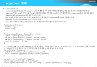 JavaScript
6. argement 객체
6-1. argement 객체
• JavaScript의 모든 함수 스코프에는 arguments라는 특별한 변수가 있다. 이 변수는 함수에 넘겨진 모든 인자에 대한 정보가 담겨 있다
• arguments 객체는 Array가 아니다. 물론 length 프로퍼티도 있고 여러모로 Array와 비슷하게 생겼지만 Array.prototype을 상속받지는 않았다
• arguments에는 push, pop, slice 같은 표준 메소드가 없다.
•일반 for문을 이용해 순회는 할수 있지만, Array의 메소드를 이용하려면 arguments를 Array로 변환해야 한다.
• arguments 변수는 Function 안에서 다시 정의할 수 없다.
• var 구문이나 파라미터에 arguments라는 이름으로 변수를 정의해도 변수가 재정의되지 않는다.
function Person(first, last) {
this.first = first;
this.last = last;
}
Person.prototype.fullname = function(joiner, options) {
Copyright©2015 ABACUS, Co. All rights reserved. 24
Person.prototype.fullname = function(joiner, options) {
options = options || { order: "western" };
var first = options.order === "western" ? this.first : this.last;
var last = options.order === "western" ? this.last : this.first;
return first + (joiner || " ") + last;
};
// "fullname" 메써드의 비결합(unbound) 버전을 생성한다. 첫번째 인자로 'first'와 'last' 속성을 가지고 있는 어떤 객체도 사용 가능하다.
// "fullname"의 인자 개수나 순서가 변경되더라도 이 랩퍼를 변경할 필요는 없을 것이다.
Person.fullname = function() {
// 결과: Person.prototype.fullname.call(this, joiner, ..., argN);
return Function.call.apply(Person.prototype.fullname, arguments);
};
var grace = new Person("Grace", "Hopper");
console.log(grace.fullname()); // 'Grace Hopper'
console.log(Person.fullname({ first: "Alan", last: "Turing" }, ", ", { order: "eastern" })); // 'Turing, Alan'
 
