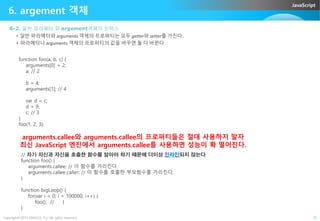 JavaScript
6. argement 객체
6-2. 일반 파라메터 와 argement객체의 인텍스
• 일반 파라메터와 arguments 객체의 프로퍼티는 모두 getter와 setter를 가진다.
• 파라메터나 arguments 객체의 프로퍼티의 값을 바꾸면 둘 다 바뀐다
function foo(a, b, c) {
arguments[0] = 2;
a; // 2
b = 4;
arguments[1]; // 4
var d = c;
d = 9;
c; // 3
Copyright©2015 ABACUS, Co. All rights reserved. 25
c; // 3
}
foo(1, 2, 3);
arguments.callee와 arguments.callee의 프로퍼티들은 절대 사용하지 말자
최신 JavaScript 엔진에서 arguments.callee를 사용하면 성능이 확 떨어진다.
// 자기 자신과 자신을 호출한 함수를 알아야 하기 때문에 더이상 인라인되지 않는다
function foo() {
arguments.callee; // 이 함수를 가리킨다.
arguments.callee.caller; // 이 함수를 호출한 부모함수를 가리킨다.
}
function bigLoop() {
for(var i = 0; i < 100000; i++) {
foo(); // }
}
 
