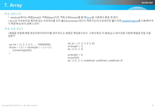 JavaScript
7. Array
7-1. 배열 순회
• JavaScript에서는 배열(Array)도 객체(Object)지만 객체 순회(Iterate)를 할 때 for in을 사용해서 좋을 게 없다.
• for in은 프로토타입 체인에 있는 프로퍼티를 모두 훑는(enumerate) 데다가 객체 자신의 프로퍼티만 훑으려면 hasOwnProperty를 사용해야 하
기 때문에 for보다 20배 느리다
7-2. 배열 생성자
• 배열을 만들때 배열 생성자에 파라미터를 넣어 만드는 방법은 헷갈릴수있다. 그래서 항상 각 괄호([]) 노테이션을 이용해 배열을 만들 것을
권한다
var list = [1, 2, 3, 4, 5, ...... 100000000];
for(var i = 0, l = list.length; i < l; i++) {
console.log(list[i]);
}
var arr = [1, 2, 3, 4, 5, 6];
arr.length = 3;
arr; // [1, 2, 3]
arr.length = 6;
Copyright©2015 ABACUS, Co. All rights reserved. 26
}
arr.length = 6;
arr.push(4);
arr; // [1, 2, 3, undefined, undefined, undefined, 4]
 