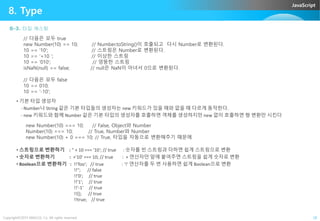 JavaScript
8. Type
8-3. 타입 캐스팅
// 다음은 모두 true
new Number(10) == 10; // Number.toString()이 호출되고 다시 Number로 변환된다.
10 == '10'; // 스트링은 Number로 변환된다.
10 == '+10 '; // 이상한 스트링
10 == '010'; // 엉뚱한 스트링
isNaN(null) == false; // null은 NaN이 아녀서 0으로 변환된다.
// 다음은 모두 false
10 == 010;
10 == '-10';
• 기본 타입 생성자
- Number나 String 같은 기본 타입들의 생성자는 new 키워드가 있을 때와 없을 때 다르게 동작한다.
Copyright©2015 ABACUS, Co. All rights reserved. 28
- Number나 String 같은 기본 타입들의 생성자는 new 키워드가 있을 때와 없을 때 다르게 동작한다.
- new 키워드와 함께 Number 같은 기본 타입의 생성자를 호출하면 객체를 생성하지만 new 없이 호출하면 형 변환만 시킨다
new Number(10) === 10; // False, Object와 Number
Number(10) === 10; // True, Number와 Number
new Number(10) + 0 === 10; // True, 타입을 자동으로 변환해주기 때문에
• 스트링으로 변환하기 : '' + 10 === '10'; // true : 숫자를 빈 스트링과 더하면 쉽게 스트링으로 변환
• 숫자로 변환하기 : +'10' === 10; // true : + 연산자만 앞에 붙여주면 스트링을 쉽게 숫자로 변환
• Boolean으로 변환하기 : !!'foo'; // true : '!' 연산자를 두 번 사용하면 쉽게 Boolean으로 변환
!!''; // false
!!'0'; // true
!!'1'; // true
!!'-1' // true
!!{}; // true
!!true; // true
 