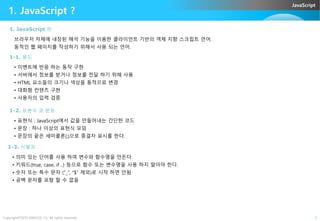 JavaScript
브라우저 자체에 내장된 해석 기능을 이용한 클라이언트 기반의 객체 지향 스크립트 언어.
동적인 웹 페이지를 작성하기 위해서 사용 되는 언어.
1. JavaScript 란
1. JavaScript ?
1-1. 용도
• 이벤트에 반응 하는 동작 구현
• 서버에서 정보를 받거나 정보를 전달 하기 위해 사용
• HTML 요소들의 크기나 색상을 동적으로 변경
• 대화형 컨텐츠 구현
• 사용자의 입력 검증
1-2. 표현식 과 문장
Copyright©2015 ABACUS, Co. All rights reserved. 2
1-2. 표현식 과 문장
• 표현식 : JavaScript에서 값을 만들어내는 간단한 코드
• 문장 : 하나 이상의 표현식 모임
• 문장의 끝은 세미콜론(;)으로 종결자 표시를 한다.
1-3. 식별자
• 의미 있는 단어를 사용 하여 변수와 함수명을 만든다.
• 키워드(true, case, if ..) 등으로 함수 또는 변수명을 사용 하지 말아야 한다.
• 숫자 또는 특수 문자 (“_”, “$” 제외)로 시작 하면 안됨
• 공백 문자를 포함 할 수 없음
 