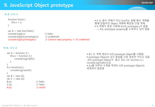 JavaScript
9. JavaScript Object prototype
function foo(x) {
this.x = x;
};
var A = new foo('hello');
console.log(A.x); // hello
console.log(foo.prototype.x); // undefined
console.log(A.prototype.x) // Cannot read property 'x' of undefined
 A 는 함수 객체가 아닌 foo라는 원형 함수 객체를
통해 만들어진 Object 객체에 확장된 단일 객체
 A 객체가 생성 시점에 foo의 prototype.x가 없음
-> A는 prototype property를 소유하고 있지 않음
9-3. 예제 1
var A = function () {  B,C 는 객체 생성시 A의 prototype Object를 사용함
9-4. 예제 2
Copyright©2015 ABACUS, Co. All rights reserved. 30
var A = function () {
this.x = function () {
console.log('hello');
};
};
A.x=function() {
console.log('world');
};
var B = new A();
var C = new A();
B.x(); // hello
C.x(); // hello
A.x(); // world
 B,C 는 객체 생성시 A의 prototype Object를 사용함
 prototype Object는 A가 생성될 시점 정보만 가지고 있음
A의 prototype Object가 알고 있는 x는 function () {
console.log('hello');};임
 A.x를 아무리 수정을 하여도 A의 prototype Object는
변경되지 않았음
 