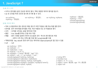 JavaScript
1. JavaScript ?
1-4. 변수 선언
• 숫자나 문자열과 같은 단순한 데이터 형식, 객체, 복잡한 데이터 형식을 담는다.
• var 로 선언을 하면 선언과 동시에 초기화 할 수 있다.
1-5. 데이터 형식
• 자바 스크립트에서 변수 형식은 해당 변수가 어떤 작업을 수행 하는지를 결정 한다.
• 문자열 : 문자 데이터를 문자열로 저장, 작은 따옴표 또는 큰 따옴표로 명시
• 숫자 : 숫자를 나타내는 값을 데이터로 저장
• 불린 : true, false를 뜻하는 단일 비트 저장
var myString ;
myString = ‘홍길동’;
var myString, myName;var myString = ‘홍길동’; myNmae = '홍길동';
myString = '미미';
console.log(myString);
console.log(myNmae);
Copyright©2015 ABACUS, Co. All rights reserved. 3
• 불린 : true, false를 뜻하는 단일 비트 저장
• 배열 : 분리 구분된 일련의 데이터 요소들로 모두 하나의 변수명으로 저장
- 0부터 시작 하는 인텍스를 이용 해서 array[index]를 사용
• 객체리터럴 : key, value로 정의 되어 있는 데이터로 object.property로 접근 할 수 있음
• null : null
var myString = '문자';
var myNuber = 1;
var myBoolean = true;
var myArray = ['a','b','c'];
var myObject = {"name":"홍길동", "age":"19"};
var myNull = null; // ? var myNull = “null”;
console.log(typeof myString, myString); // string 문자
console.log(typeof myBoolean, myBoolean); // boolean true
console.log(typeof myArray, myArray, myArray[0]); // object [ 'a', 'b', 'c' ] a
console.log(typeof myObject, myObject, myObject["name"]); // object { name: '홍길동', age: '19' } 홍길동
console.log(typeof myNull, myNull); // object null
 