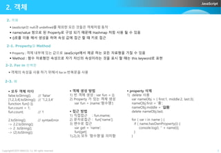JavaScript
 JavaScript는 null과 undefined를 제외한 모든 것들은 객체처럼 동작
 name/value 쌍으로 된 Property로 구성 되기 때문에 Hashmap 처럼 사용 될 수 있음
 {}로를 이용 해서 생성을 하며 속성 값에 접근 할 떄 키로 접근
2. 객체
2. 객체
2-1. Property와 Method
 Property : 객체 내부에 있는 값으로 JavaScript에서 제공 하는 모든 자료형을 가질 수 있음
 Method : 함수 자료형인 속성으로 자기 자신의 속성이라는 것을 표시 할 떄는 this keyword로 표현
2-2. For in 반복문
 객체의 속성을 사용 하기 위해서 for in 반복문을 사용
Copyright©2015 ABACUS, Co. All rights reserved. 5
 모두 객체 이다
false.toString(); // ‘false’
[1,2,3,4].toString(); // ‘1,2,3,4’
function fun() {};
fun.count = 1;
fun.count; // 1
2.toString(); // syntaxError
-> 2.2.toString();
-> 2 .toString();
-> (2).toString();
2-3. 예
 객체 생성 방법
1) 빈 객체 생성 : var fun = {};
2) Property 가 있는 객체 생성
var fun = {name:’함수명’}
 접근 방법
1) 직접접근 : fun.mame;
2) 문자로접근 : fun[‘name’];
3) 변수로 접근
var get = ‘name’;
fun[get]
1),2),3) 모두 ‘함수명’을 의미함
 property 삭제
1) delete 사용
var nameObj = { first:1, middle:2, last:3};
nameObj.first = ‘홍’;
nameObj.middle = ‘길동’
delete nameObj.last;
for ( var i in name ) {
if ( name.hasOwnPropwrty(i) {
console.log(I, ‘’ + name[i];
}
}
 