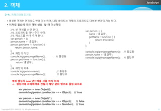 JavaScript
2-4. 객체리터럴표기법
2. 객체
 생성한 객체는 언제라도 변경 가능 하며, 내장 네이티브 객체의 프로퍼티도 대부분 변경이 가능 하다.
 이처럼 필요에 따라 객체 생성 할 때 이상적임
//1. 빈 객체를 선언 한다.
//2. 프로퍼티를 하나 추가 한다.
//3. 메소드를 하나 추가 한다.
var person = {};
person.name = '홍길동';
person.getName = function() {
return person.name;
};
//4. 재정의 이전
console.log(person.getName()); // 홍길동
var person = {
name : '홍길동',
getName : function () {
return this.name;
}
};
console.log(person.getName()); // 홍길동
person.name = ‘홍당무';
Copyright©2015 ABACUS, Co. All rights reserved. 6
console.log(person.getName()); // 홍길동
person.getName = function() {
return '홍당무';
};
//4. 재정의 이후
console.log(person.name); // 홍길동
console.log(person.getName()); // 홍당무
person.name = ‘홍당무';
console.log(person.getName()); // 홍당무
객체 생성시 new 연산자를 사용 하지 마라
-> 생성자에 파라메터로 전달시 해당 값의 형으로 결정 되므로
var person = new Object();
console.log(person.constructor === Object); // true
var person = new Object(1);
console.log(person.constructor === Object); // false
console.log(person.constructor === Number); // true
 