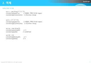 JavaScript
2-5. 베열 리터럴
2. 객체
var a = new Array("1","2","3");
console.log(typeof a); // 배열도 객체 이므로 object
console.log(a.constructor); // [Function: Array]
var b = ["1","2","3"];
console.log(typeof b); // 배열도 객체 이므로 object
console.log(b.constructor); // [Function: Array]
var aa = new Array(3);
console.log(aa.length); // 3
console.log(aa[0]); // undefined
Copyright©2015 ABACUS, Co. All rights reserved. 7
console.log(aa[0]); // undefined
var bb = [3];
console.log(bb.length); // 1
console.log(bb[0]); // 3
 