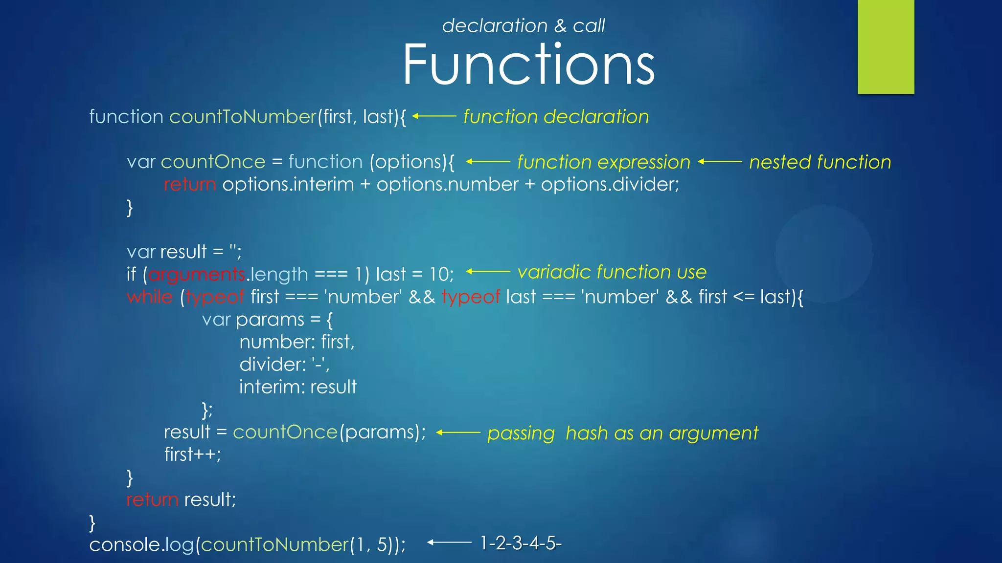 Functions
function countToNumber(first, last){
var countOnce = function (options){
return options.interim + options.number + options.divider;
}
var result = '';
if (arguments.length === 1) last = 10;
while (typeof first === 'number' && typeof last === 'number' && first <= last){
var params = {
number: first,
divider: '-',
interim: result
};
result = countOnce(params);
first++;
}
return result;
}
console.log(countToNumber(1, 5));
function declaration
function expression nested function
passing hash as an argument
variadic function use
1-2-3-4-5-
declaration & call
 