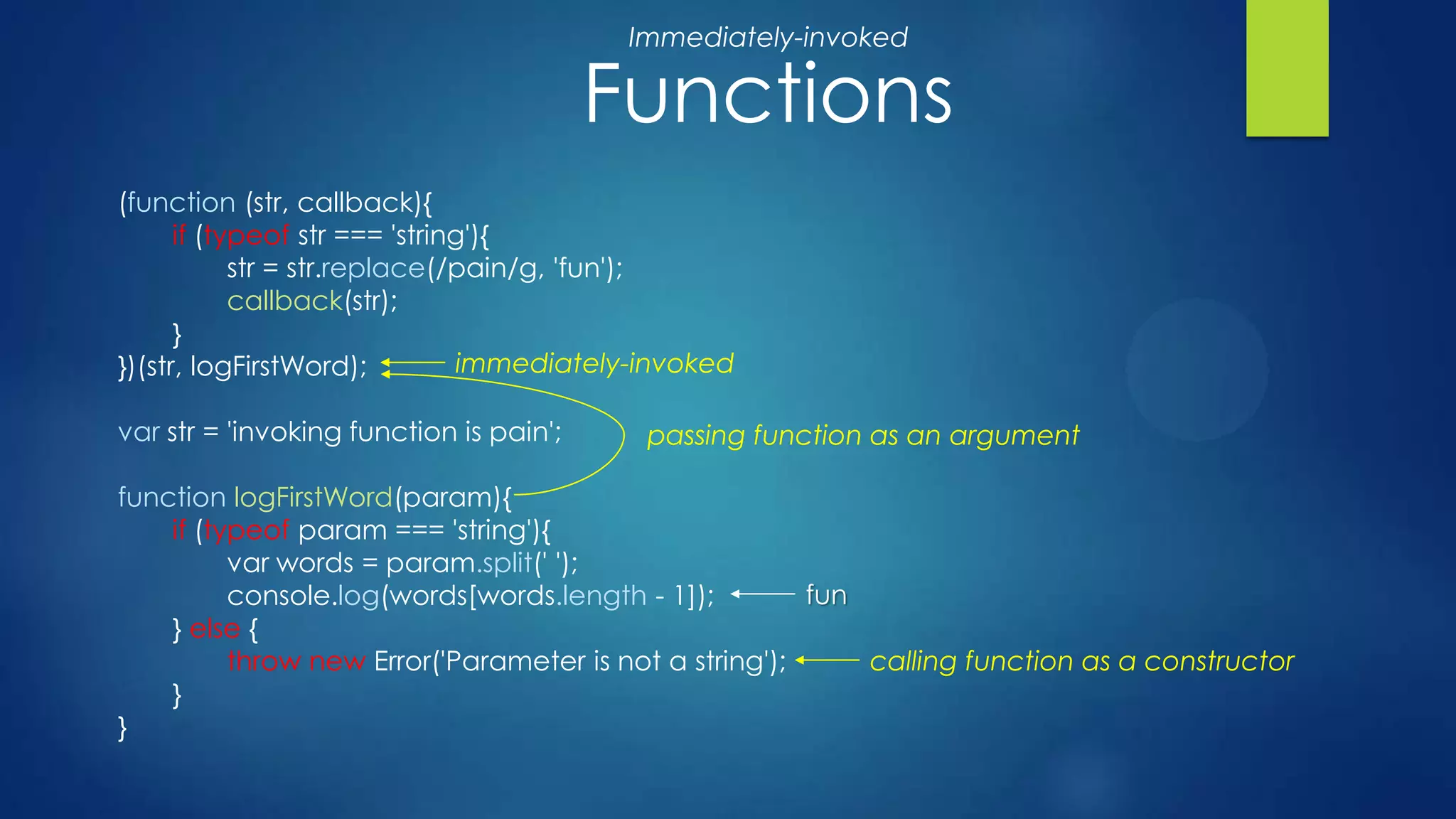 (function (str, callback){
if (typeof str === 'string'){
str = str.replace(/pain/g, 'fun');
callback(str);
}
})(str, logFirstWord);
var str = 'invoking function is pain';
function logFirstWord(param){
if (typeof param === 'string'){
var words = param.split(' ');
console.log(words[words.length - 1]);
} else {
throw new Error('Parameter is not a string');
}
}
Functions
immediately-invoked
passing function as an argument
calling function as a constructor
fun
Immediately-invoked
 