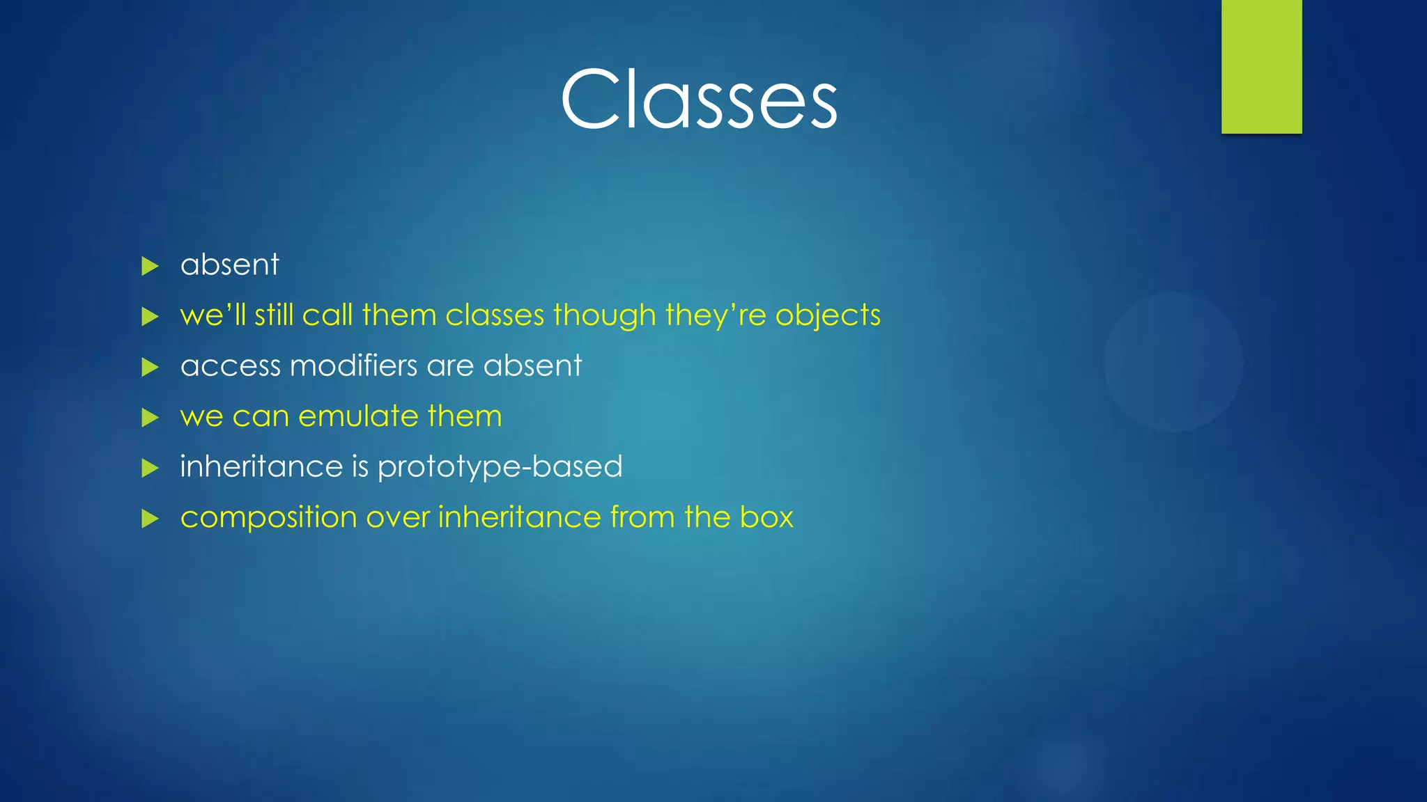 Classes
 absent
 we’ll still call them classes though they’re objects
 access modifiers are absent
 we can emulate them
 inheritance is prototype-based
 composition over inheritance from the box
 
