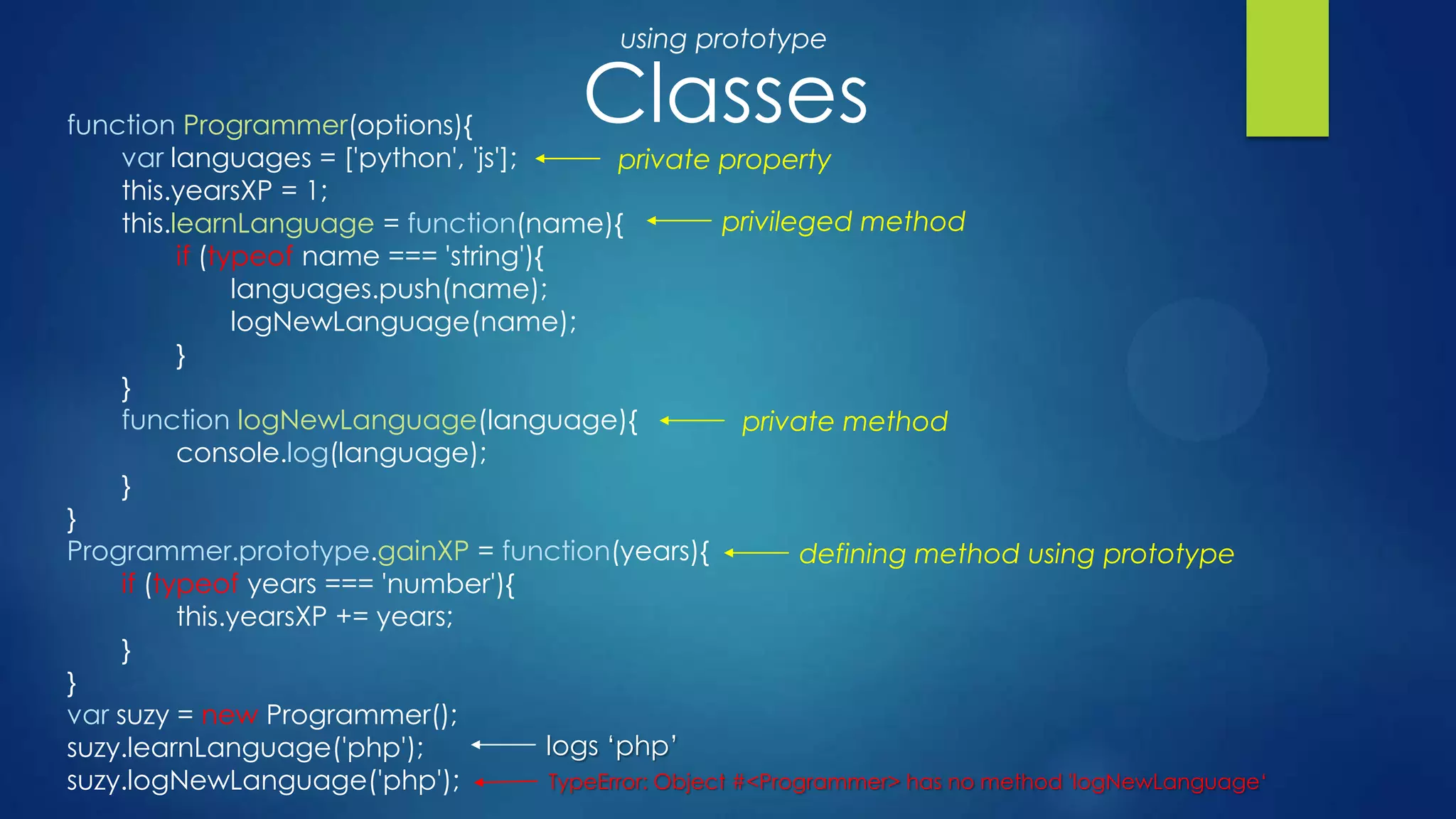 Classesfunction Programmer(options){
var languages = ['python', 'js'];
this.yearsXP = 1;
this.learnLanguage = function(name){
if (typeof name === 'string'){
languages.push(name);
logNewLanguage(name);
}
}
function logNewLanguage(language){
console.log(language);
}
}
Programmer.prototype.gainXP = function(years){
if (typeof years === 'number'){
this.yearsXP += years;
}
}
var suzy = new Programmer();
suzy.learnLanguage('php');
suzy.logNewLanguage('php');
private property
private method
logs ‘php’
TypeError: Object #<Programmer> has no method 'logNewLanguage‘
defining method using prototype
using prototype
privileged method
 