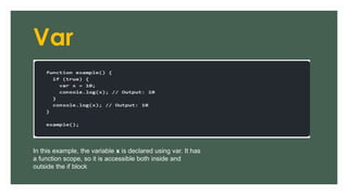 Var
In this example, the variable x is declared using var. It has
a function scope, so it is accessible both inside and
outside the if block
 