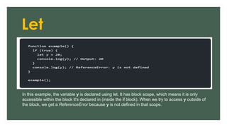 Let
In this example, the variable y is declared using let. It has block scope, which means it is only
accessible within the block it's declared in (inside the if block). When we try to access y outside of
the block, we get a ReferenceError because y is not defined in that scope.
 
