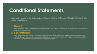 Conditional Statements
• Java script supports the following conditional control statements: Simple if, If else, If else
ladder and Switch
1. Simple if
The if statement is the fundamental control statement that allows JavaScript to make decisions and execute
statements conditionally.
2. if else statement
The if...else statement is a form of control statement that allows JavaScript to execute statements in more
controlled way. If the condition evaluates to true then one block of statements will get executed and if the
condition is false other block of statements will get executed.
 