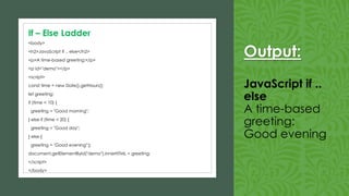 Output:
JavaScript if ..
else
A time-based
greeting:
Good evening
<body>
<h2>JavaScript if .. else</h2>
<p>A time-based greeting:</p>
<p id="demo"></p>
<script>
const time = new Date().getHours();
let greeting;
if (time < 10) {
greeting = "Good morning";
} else if (time < 20) {
greeting = "Good day";
} else {
greeting = "Good evening";}
document.getElementById("demo").innerHTML = greeting;
</script>
</body>
If – Else Ladder
 