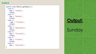 Output:
Sunday
Switch
• switch (new Date().getDay()) {
case 0:
day = "Sunday";
break;
case 1:
day = "Monday";
break;
case 2:
day = "Tuesday";
break;
case 3:
day = "Wednesday";
break;
case 4:
day = "Thursday";
break;
case 5:
day = "Friday";
break;
case 6:
day = "Saturday";
}
 