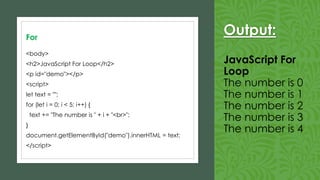 Output:
JavaScript For
Loop
The number is 0
The number is 1
The number is 2
The number is 3
The number is 4
For
<body>
<h2>JavaScript For Loop</h2>
<p id="demo"></p>
<script>
let text = "";
for (let i = 0; i < 5; i++) {
text += "The number is " + i + "<br>";
}
document.getElementById("demo").innerHTML = text;
</script>
 