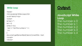 <body>
<h2>JavaScript While Loop</h2>
<p id="demo"></p>
<script>
let text = "";
let i = 0;
while (i < 5) {
text += "<br>The number is " + i;
i++;
}
document.getElementById("demo").innerHTML = text;
</script>
</body>
While Loop Output:
JavaScript While
Loop
The number is 0
The number is 1
The number is 2
The number is 3
The number is 4
 