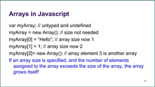 Arrays in Javascript
var myArray; // untyped and undefined
myArray = new Array(); // size not needed
myArray[0] = “Hello”; // array size now 1
myArray[1] = 1; // array size now 2
myArray[2]= new Array(); // array element 3 is another array
If an array size is specified, and the number of elements
assigned to the array exceeds the size of the array, the array
grows itself!
29
 