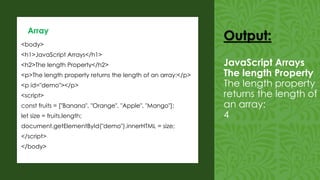 <body>
<h1>JavaScript Arrays</h1>
<h2>The length Property</h2>
<p>The length property returns the length of an array:</p>
<p id="demo"></p>
<script>
const fruits = ["Banana", "Orange", "Apple", "Mango"];
let size = fruits.length;
document.getElementById("demo").innerHTML = size;
</script>
</body>
Array
Output:
JavaScript Arrays
The length Property
The length property
returns the length of
an array:
4
 