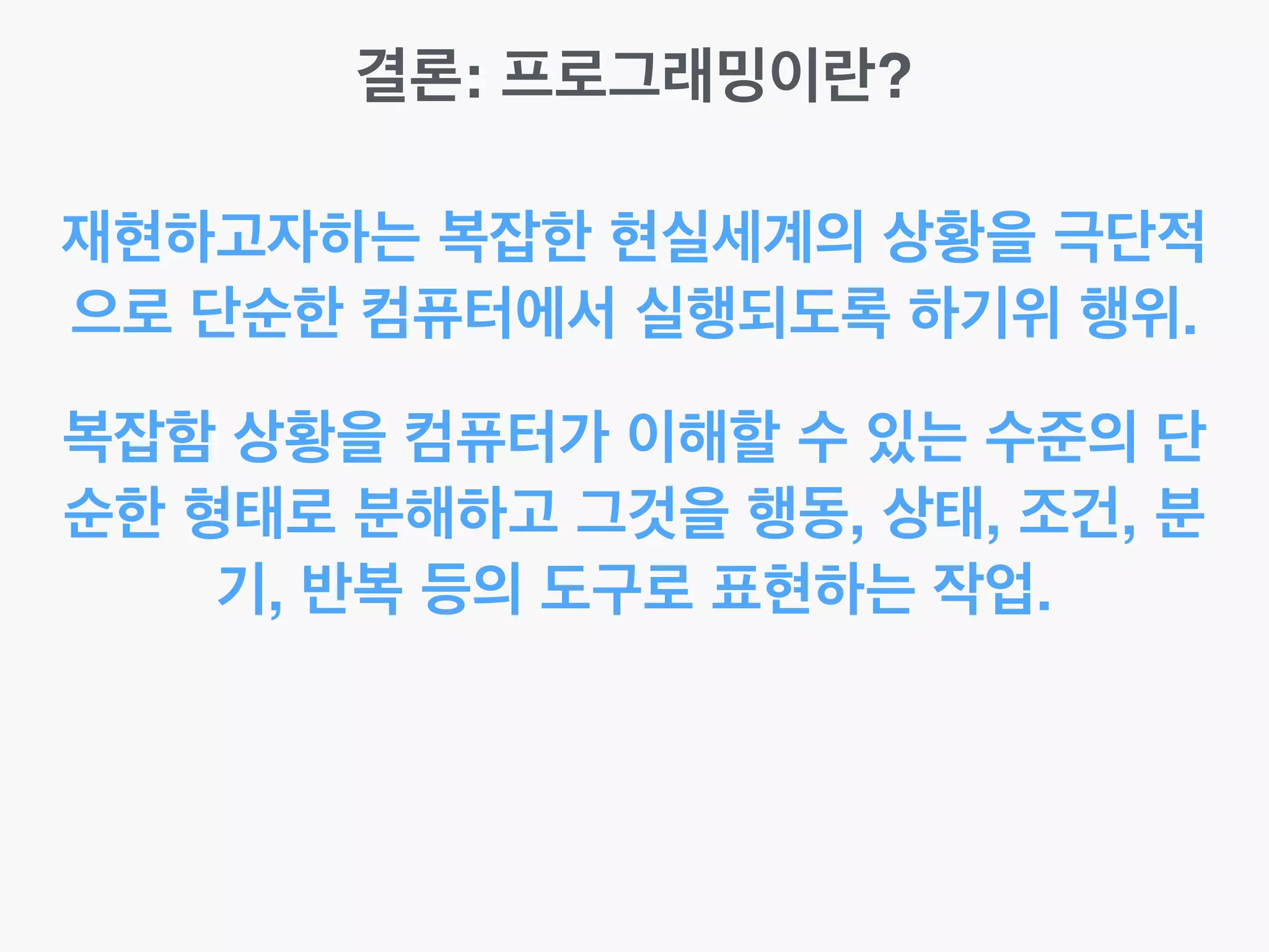 결론: 프로그래밍이란?
재현하고자하는 복잡한 현실세계의 상황을 극단적
으로 단순한 컴퓨터에서 실행되도록 하기위 행위.
복잡함 상황을 컴퓨터가 이해할 수 있는 수준의 단
순한 형태로 분해하고 그것을 행동, 상태, 조건, 분
기, 반복 등의 도구로 표현하는 작업.
 