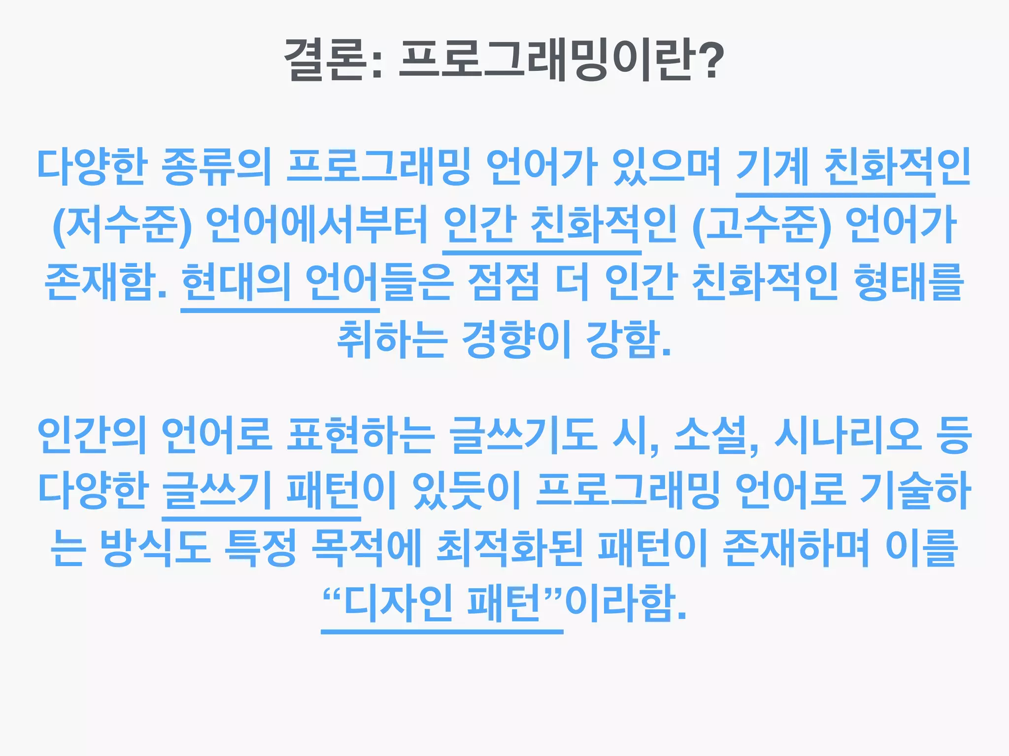 결론: 프로그래밍이란?
다양한 종류의 프로그래밍 언어가 있으며 기계 친화적인
(저수준) 언어에서부터 인간 친화적인 (고수준) 언어가
존재함. 현대의 언어들은 점점 더 인간 친화적인 형태를
취하는 경향이 강함.
인간의 언어로 표현하는 글쓰기도 시, 소설, 시나리오 등
다양한 글쓰기 패턴이 있듯이 프로그래밍 언어로 기술하
는 방식도 특정 목적에 최적화된 패턴이 존재하며 이를
“디자인 패턴”이라함.
 