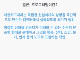 결론: 프로그래밍이란?
재현하고자하는 복잡한 현실세계의 상황을 극단적
으로 단순한 컴퓨터에서 실행되도록 하기위 행위.
복잡함 상황을 컴퓨터가 이해할 수 있는 수준의 단
순한 형태로 분해하고 그것을 행동, 상태, 조건, 분
기, 반복 등의 도구로 표현하는 작업.
 