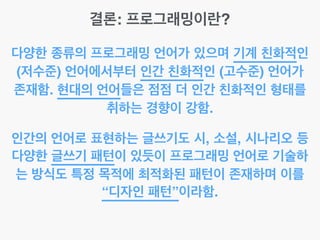 결론: 프로그래밍이란?
다양한 종류의 프로그래밍 언어가 있으며 기계 친화적인
(저수준) 언어에서부터 인간 친화적인 (고수준) 언어가
존재함. 현대의 언어들은 점점 더 인간 친화적인 형태를
취하는 경향이 강함.
인간의 언어로 표현하는 글쓰기도 시, 소설, 시나리오 등
다양한 글쓰기 패턴이 있듯이 프로그래밍 언어로 기술하
는 방식도 특정 목적에 최적화된 패턴이 존재하며 이를
“디자인 패턴”이라함.
 