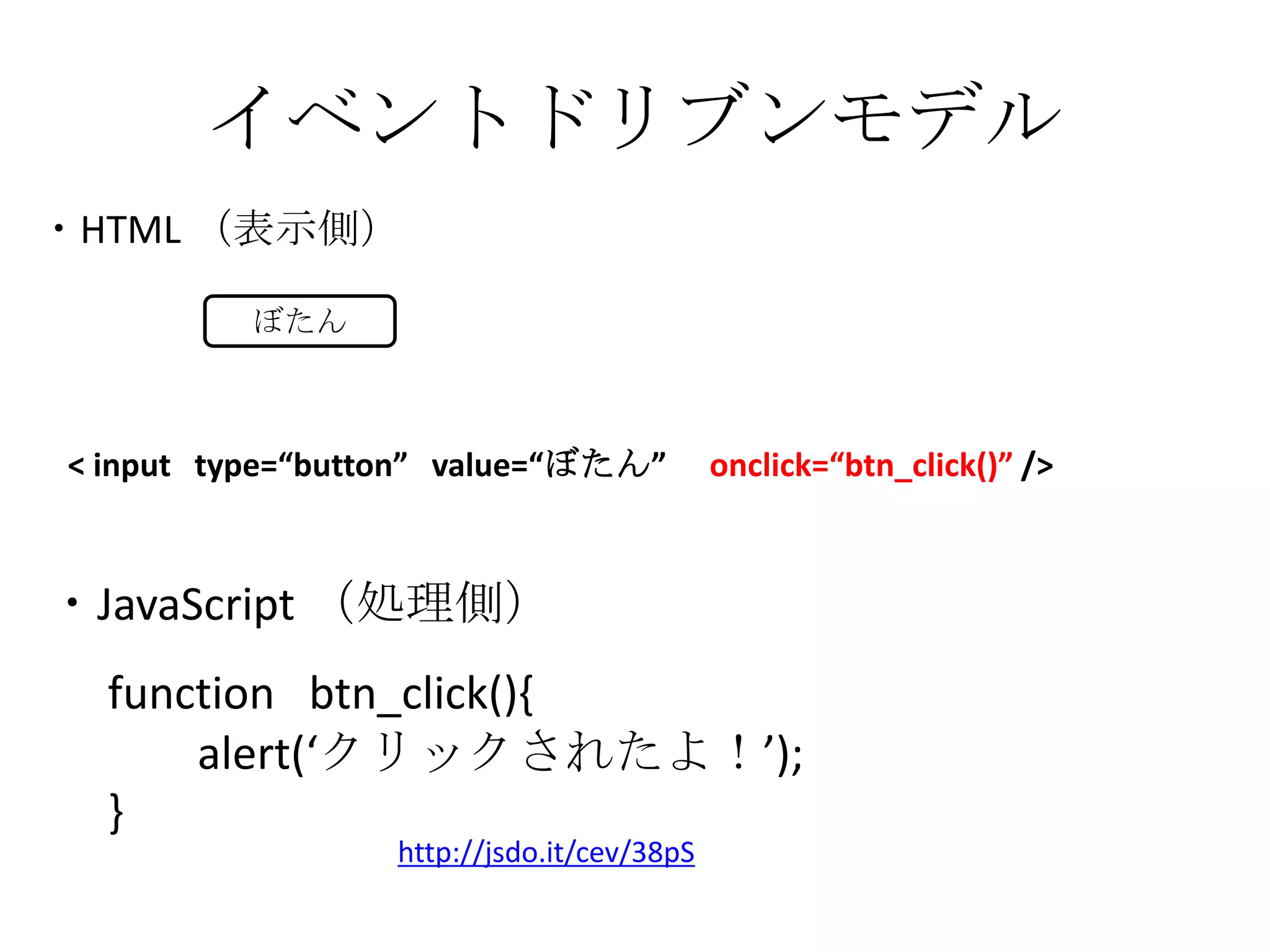 イベントドリブンモデル・HTML （表示側）ぼたん< input   type=“button”   value=“ぼたん”　onclick=“btn_click()” />・JavaScript （処理側）function   btn_click(){       alert(‘クリックされたよ！’);}http://jsdo.it/cev/38pS