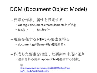 DOM (Document Object Model)要素を作る、属性を設定するvar tag = document.createElement(タグ名);tag.id  =      ,     tag.href = 現在存在する HTML の要素を得るdocument.getElementById(要素名);作成した要素を指定した要素の末尾に追加追加される要素.appendChild(追加する要素);例）http://www.sw.it.aoyama.ac.jp/2009/Mashup/homma/js_study/asobi/asobi.html
